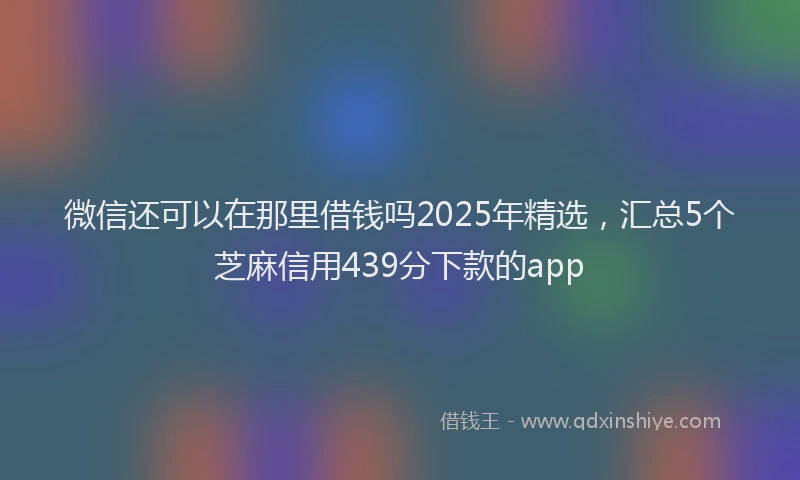 微信还可以在那里借钱吗2025年精选，汇总5个芝麻信用439分下款的app