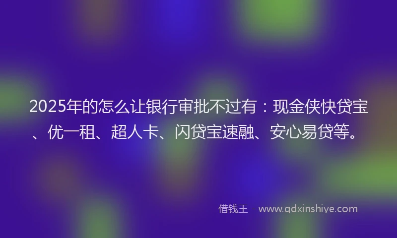 2025年的怎么让银行审批不过有：现金侠快贷宝、优一租、超人卡、闪贷宝速融、安心易贷等。