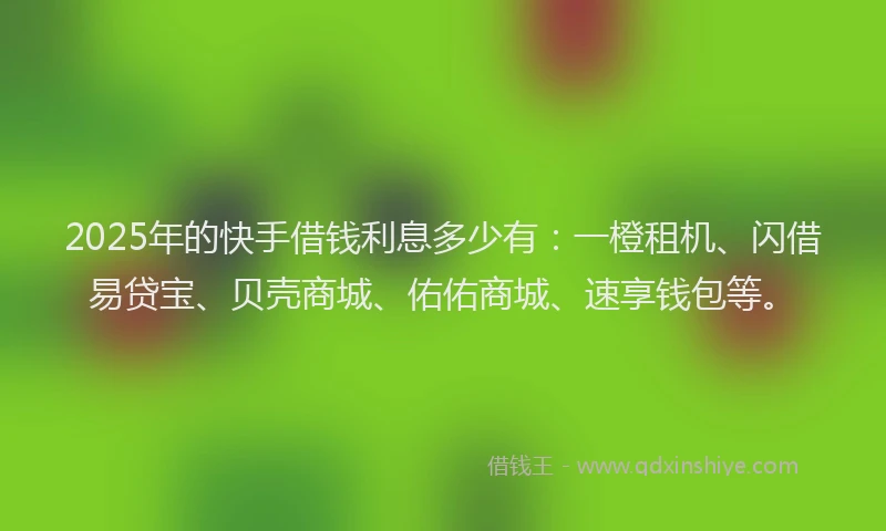 2025年的快手借钱利息多少有：一橙租机、闪借易贷宝、贝壳商城、佑佑商城、速享钱包等。