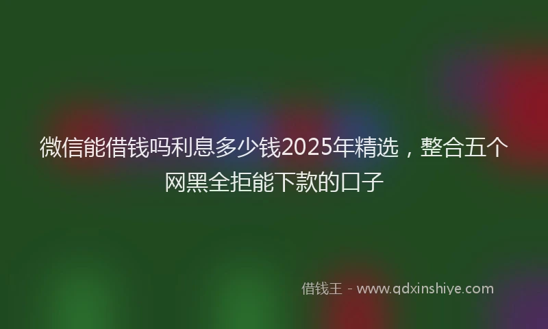 微信能借钱吗利息多少钱2025年精选，整合五个网黑全拒能下款的口子