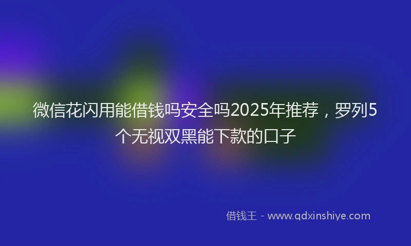 微信花闪用能借钱吗安全吗2025年推荐，罗列5个无视双黑能下款的口子