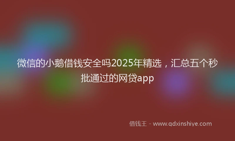 微信的小鹅借钱安全吗2025年精选，汇总五个秒批通过的网贷app