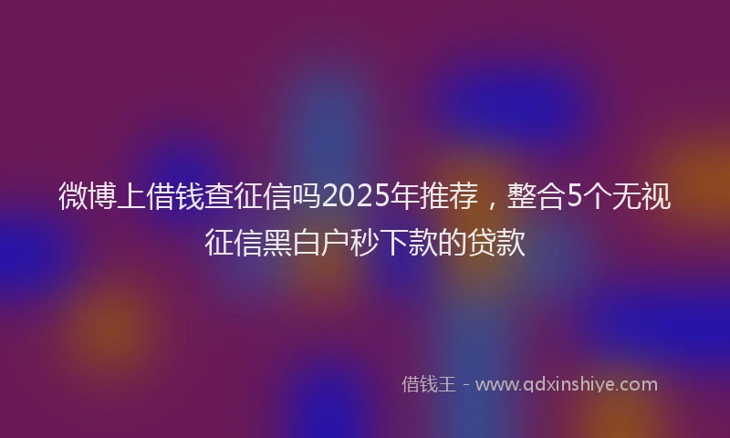 微博上借钱查征信吗2025年推荐，整合5个无视征信黑白户秒下款的贷款