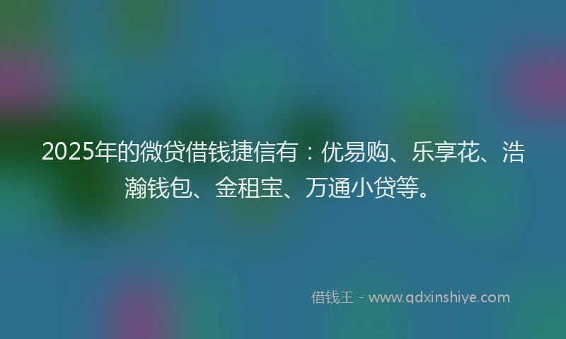 2025年的微贷借钱捷信有：优易购、乐享花、浩瀚钱包、金租宝、万通小贷等。