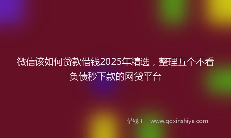 微信该如何贷款借钱2025年精选，整理五个不看负债秒下款的网贷平台