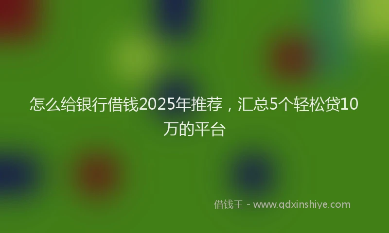 怎么给银行借钱2025年推荐，汇总5个轻松贷10万的平台