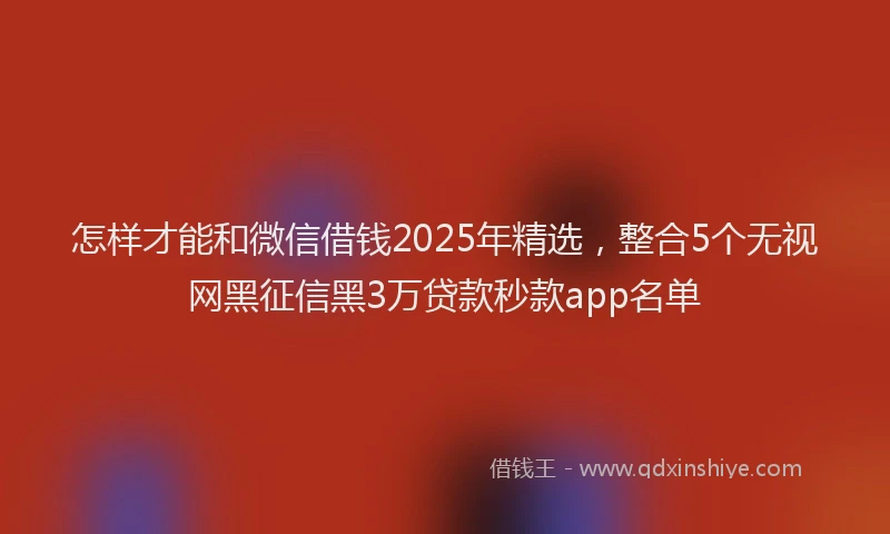 怎样才能和微信借钱2025年精选，整合5个无视网黑征信黑3万贷款秒款app名单