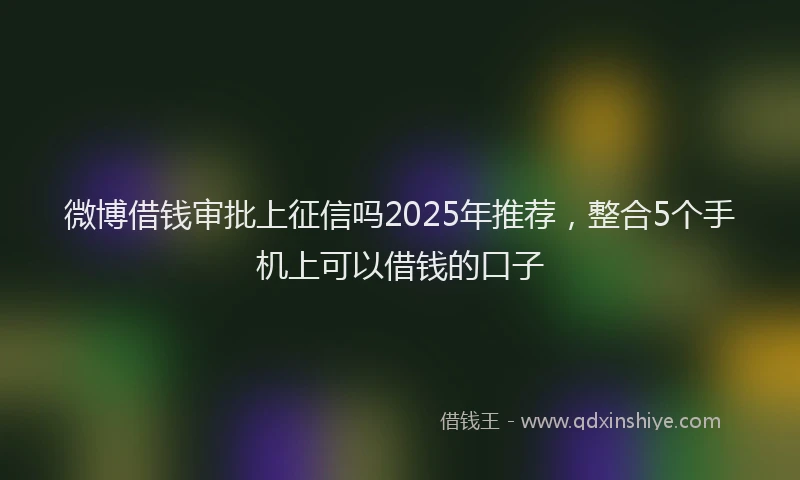 微博借钱审批上征信吗2025年推荐，整合5个手机上可以借钱的口子