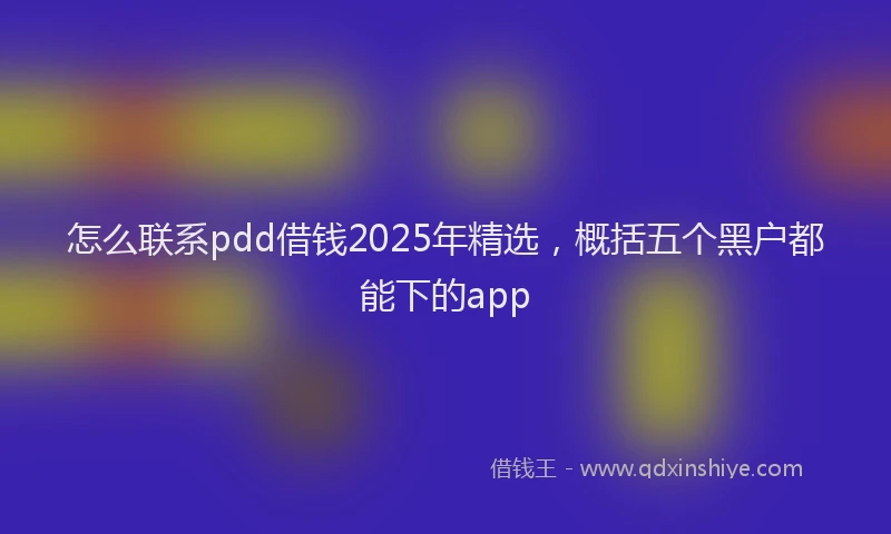 怎么联系pdd借钱2025年精选，概括五个黑户都能下的app