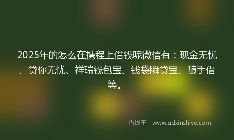 2025年的怎么在携程上借钱呢微信有：现金无忧、贷你无忧、祥瑞钱包宝、钱袋瞬贷宝、随手借等。