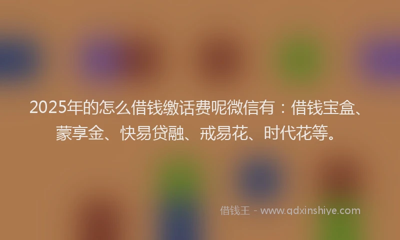 2025年的怎么借钱缴话费呢微信有：借钱宝盒、蒙享金、快易贷融、戒易花、时代花等。