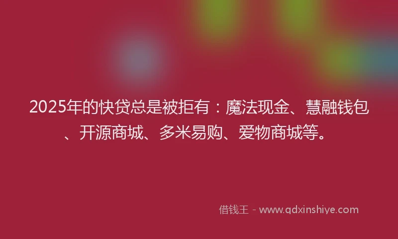 2025年的快贷总是被拒有：魔法现金、慧融钱包、开源商城、多米易购、爱物商城等。
