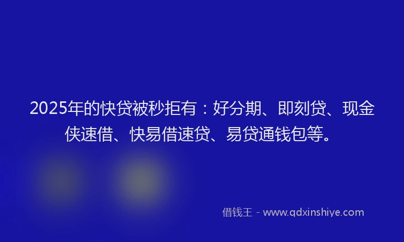 2025年的快贷被秒拒有：好分期、即刻贷、现金侠速借、快易借速贷、易贷通钱包等。