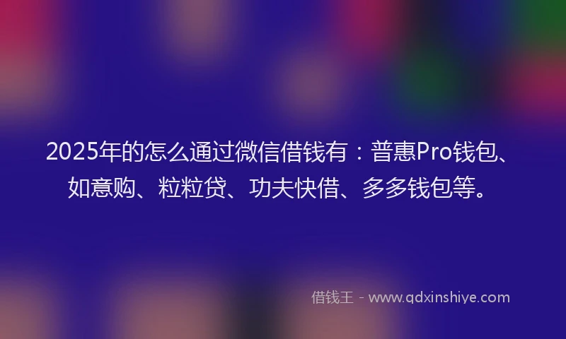 2025年的怎么通过微信借钱有：普惠Pro钱包、如意购、粒粒贷、功夫快借、多多钱包等。