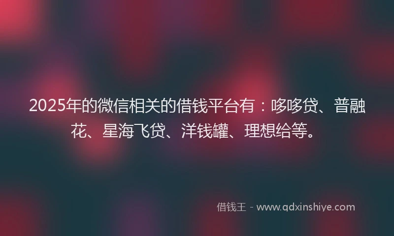 2025年的微信相关的借钱平台有：哆哆贷、普融花、星海飞贷、洋钱罐、理想给等。