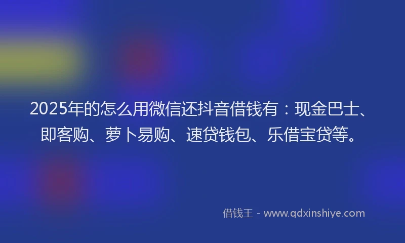 2025年的怎么用微信还抖音借钱有：现金巴士、即客购、萝卜易购、速贷钱包、乐借宝贷等。