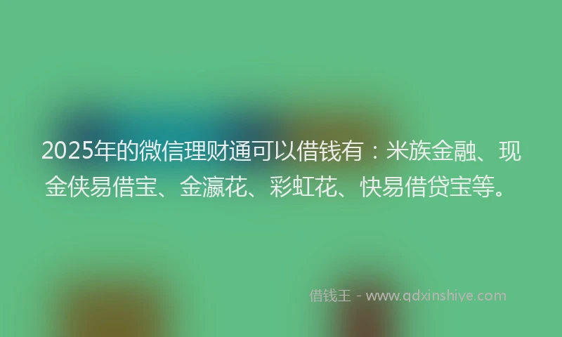 2025年的微信理财通可以借钱有：米族金融、现金侠易借宝、金瀛花、彩虹花、快易借贷宝等。