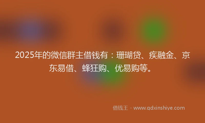 2025年的微信群主借钱有：珊瑚贷、疾融金、京东易借、蜂狂购、优易购等。