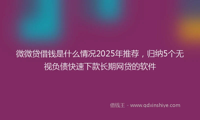 微微贷借钱是什么情况2025年推荐，归纳5个无视负债快速下款长期网贷的软件