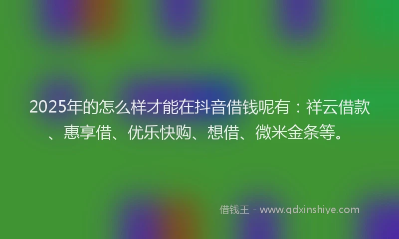2025年的怎么样才能在抖音借钱呢有：祥云借款、惠享借、优乐快购、想借、微米金条等。