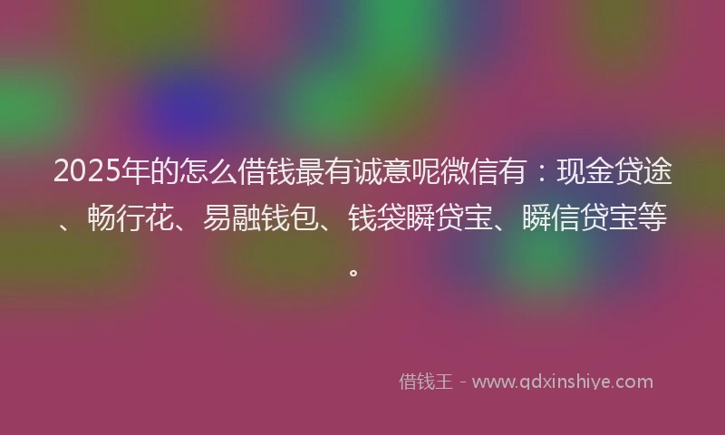 2025年的怎么借钱最有诚意呢微信有：现金贷途、畅行花、易融钱包、钱袋瞬贷宝、瞬信贷宝等。