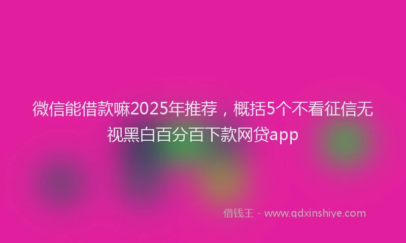 微信能借款嘛2025年推荐，概括5个不看征信无视黑白百分百下款网贷app