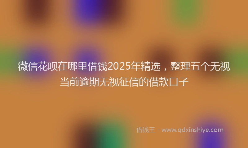 微信花呗在哪里借钱2025年精选，整理五个无视当前逾期无视征信的借款口子