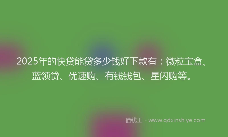 2025年的快贷能贷多少钱好下款有：微粒宝盒、蓝领贷、优速购、有钱钱包、星闪购等。