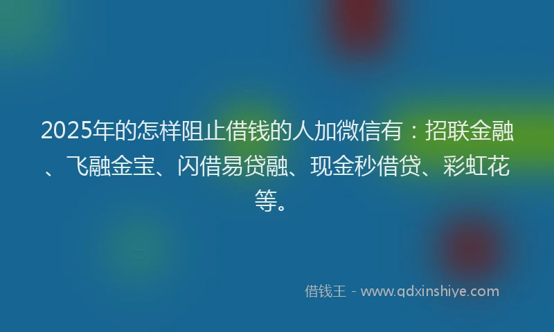 2025年的怎样阻止借钱的人加微信有：招联金融、飞融金宝、闪借易贷融、现金秒借贷、彩虹花等。