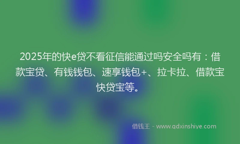 2025年的快e贷不看征信能通过吗安全吗有：借款宝贷、有钱钱包、速享钱包+、拉卡拉、借款宝快贷宝等。