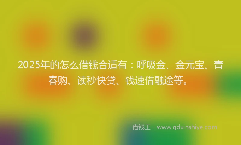 2025年的怎么借钱合适有：呼吸金、金元宝、青春购、读秒快贷、钱速借融途等。