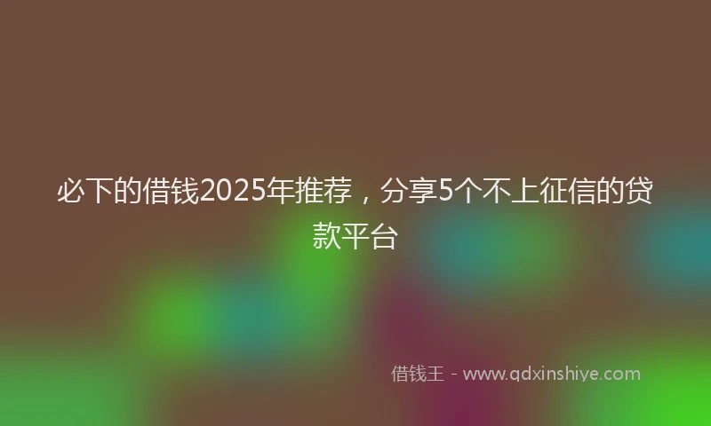 必下的借钱2025年推荐，分享5个不上征信的贷款平台