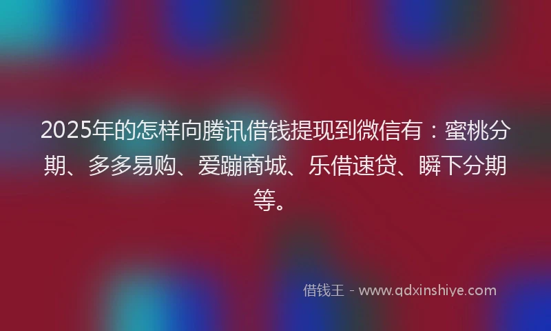 2025年的怎样向腾讯借钱提现到微信有：蜜桃分期、多多易购、爱蹦商城、乐借速贷、瞬下分期等。