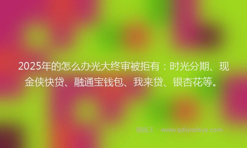 2025年的怎么办光大终审被拒有：时光分期、现金侠快贷、融通宝钱包、我来贷、银杏花等。