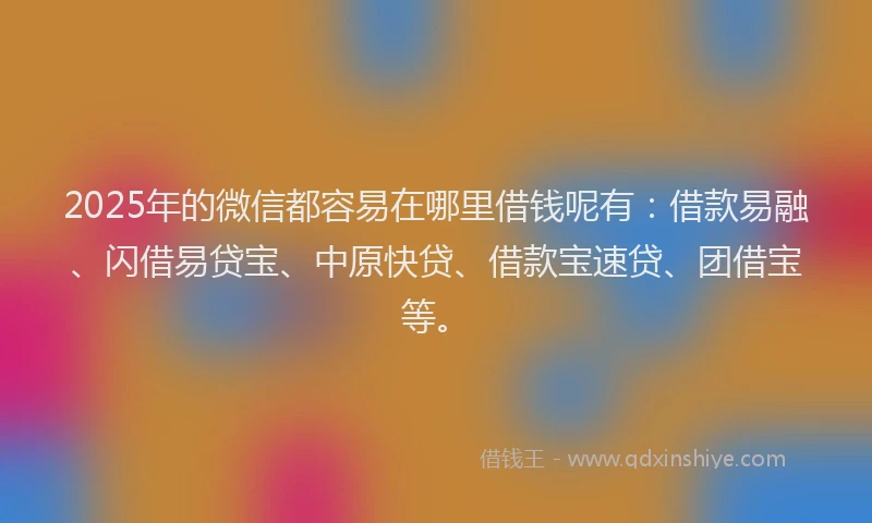 2025年的微信都容易在哪里借钱呢有：借款易融、闪借易贷宝、中原快贷、借款宝速贷、团借宝等。