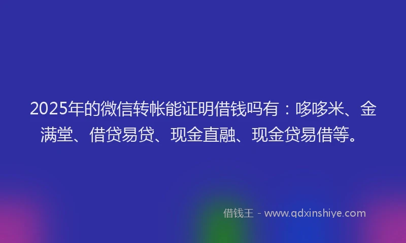 2025年的微信转帐能证明借钱吗有：哆哆米、金满堂、借贷易贷、现金直融、现金贷易借等。