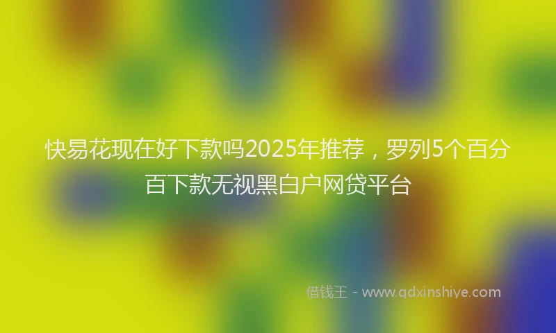 快易花现在好下款吗2025年推荐，罗列5个百分百下款无视黑白户网贷平台