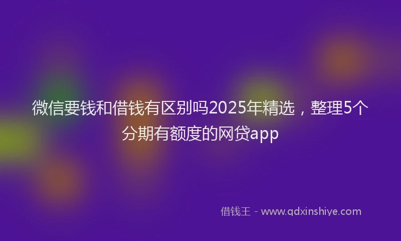 微信要钱和借钱有区别吗2025年精选，整理5个分期有额度的网贷app