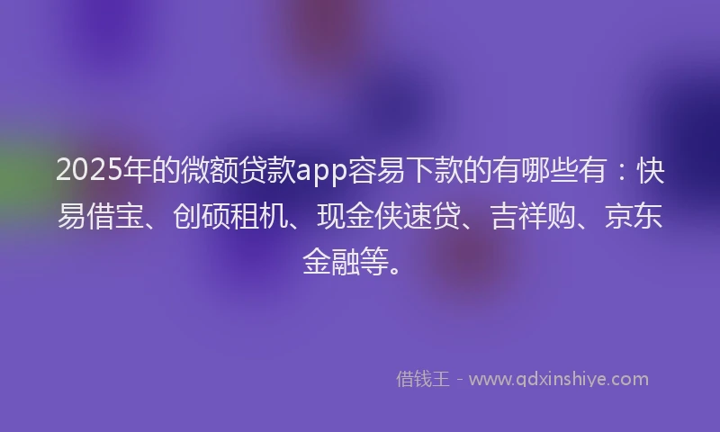 2025年的微额贷款app容易下款的有哪些有：快易借宝、创硕租机、现金侠速贷、吉祥购、京东金融等。