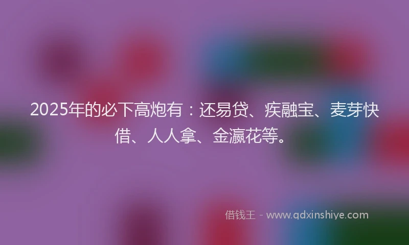 2025年的必下高炮有：还易贷、疾融宝、麦芽快借、人人拿、金瀛花等。