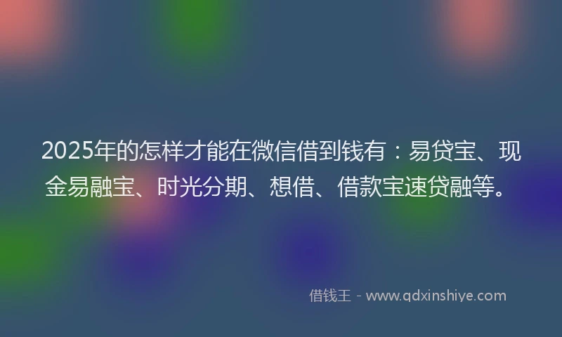 2025年的怎样才能在微信借到钱有：易贷宝、现金易融宝、时光分期、想借、借款宝速贷融等。