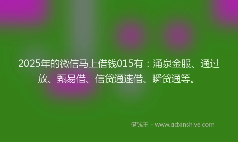2025年的微信马上借钱015有：涌泉金服、通过放、甄易借、信贷通速借、瞬贷通等。
