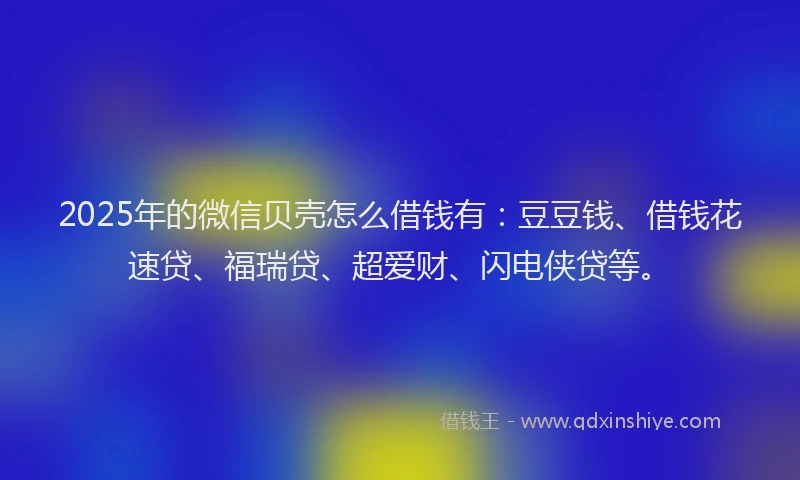 2025年的微信贝壳怎么借钱有：豆豆钱、借钱花速贷、福瑞贷、超爱财、闪电侠贷等。
