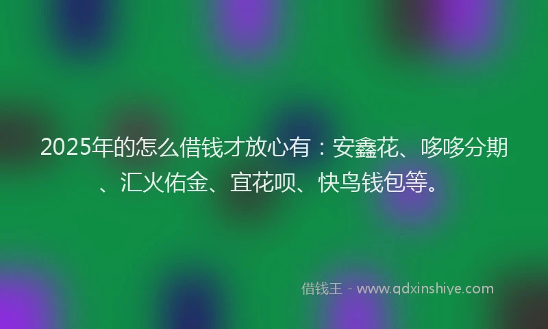 2025年的怎么借钱才放心有：安鑫花、哆哆分期、汇火佑金、宜花呗、快鸟钱包等。