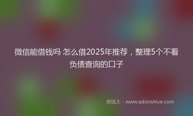 微信能借钱吗 怎么借2025年推荐，整理5个不看负债查询的口子