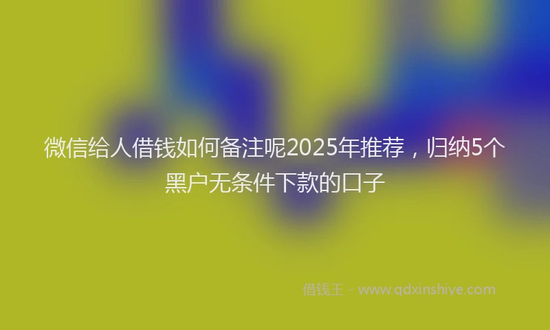 微信给人借钱如何备注呢2025年推荐，归纳5个黑户无条件下款的口子