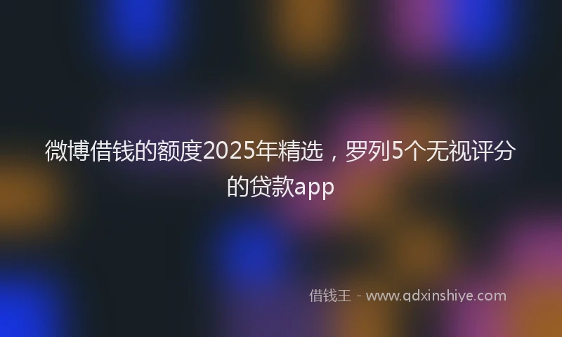 微博借钱的额度2025年精选，罗列5个无视评分的贷款app