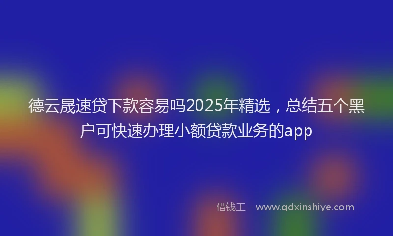 德云晟速贷下款容易吗2025年精选，总结五个黑户可快速办理小额贷款业务的app