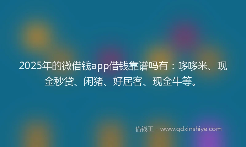2025年的微借钱app借钱靠谱吗有：哆哆米、现金秒贷、闲猪、好居客、现金牛等。