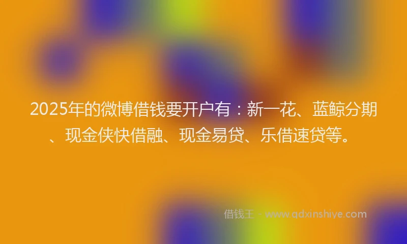 2025年的微博借钱要开户有：新一花、蓝鲸分期、现金侠快借融、现金易贷、乐借速贷等。